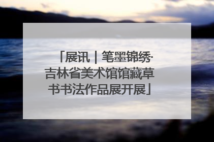 展讯｜笔墨锦绣·吉林省美术馆馆藏草书书法作品展开展