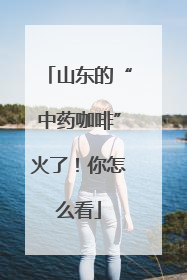 山东的“中药咖啡”火了！你怎么看