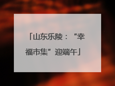 山东乐陵：“幸福市集”迎端午