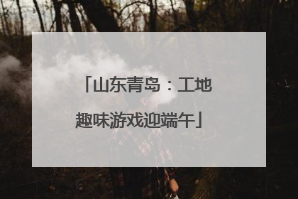 山东青岛：工地趣味游戏迎端午