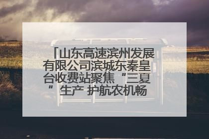 山东高速滨州发展有限公司滨城东秦皇台收费站聚焦“三夏”生产 护航农机畅行“丰收路”