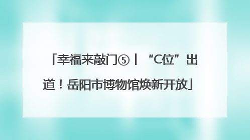 幸福来敲门⑤丨“C位”出道！岳阳市博物馆焕新开放
