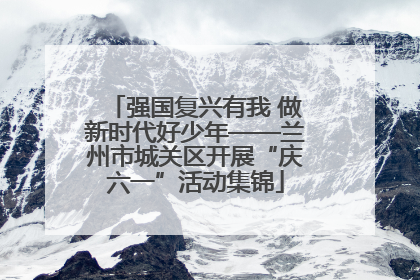强国复兴有我 做新时代好少年——兰州市城关区开展“庆六一”活动集锦