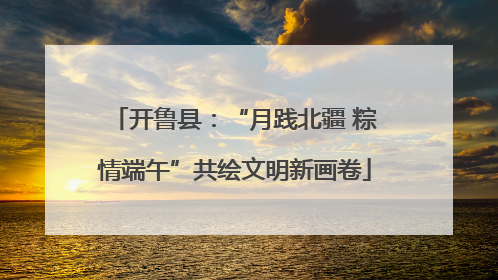 开鲁县：“月践北疆 粽情端午”共绘文明新画卷