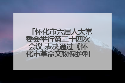 怀化市六届人大常委会举行第二十四次会议 表决通过《怀化市革命文物保护利用若干规定》