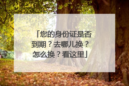 您的身份证是否到期？去哪儿换？怎么换？看这里