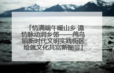 情满端午暖山乡 温情脉动润乡邻——鸬鸟镇新时代文明实践街区绘就文化共富新图景