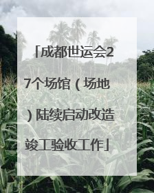 成都世运会27个场馆（场地）陆续启动改造竣工验收工作