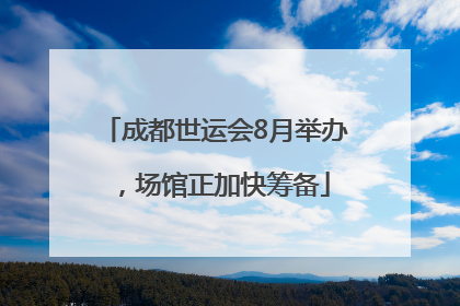 成都世运会8月举办，场馆正加快筹备