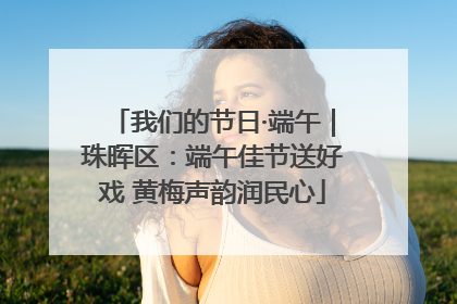 我们的节日·端午｜珠晖区：端午佳节送好戏 黄梅声韵润民心