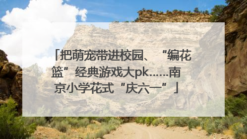 把萌宠带进校园、“编花篮”经典游戏大pk……南京小学花式“庆六一”