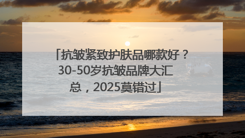 抗皱紧致护肤品哪款好？30-50岁抗皱品牌大汇总，2025莫错过
