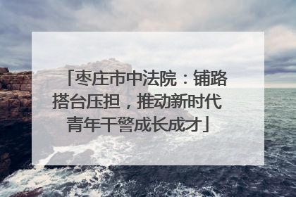 枣庄市中法院：铺路搭台压担，推动新时代青年干警成长成才