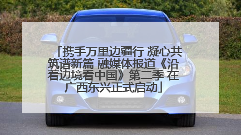 携手万里边疆行 凝心共筑谱新篇 融媒体报道《沿着边境看中国》第二季 在广西东兴正式启动