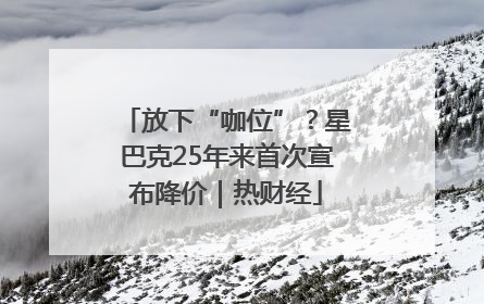 放下“咖位”？星巴克25年来首次宣布降价｜热财经