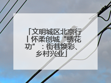 文明城区北京行丨怀柔创城“绣花功”：街巷焕彩、乡村兴业