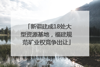 新疆建成18处大型资源基地，福建规范矿业权竞争出让