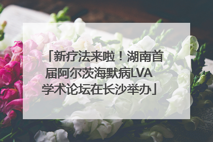 新疗法来啦！湖南首届阿尔茨海默病LVA学术论坛在长沙举办