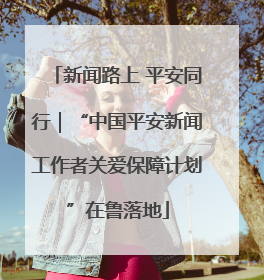 新闻路上 平安同行｜“中国平安新闻工作者关爱保障计划”在鲁落地