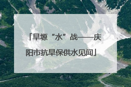 旱塬“水”战——庆阳市抗旱保供水见闻