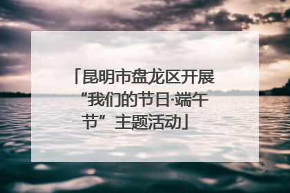昆明市盘龙区开展“我们的节日·端午节”主题活动