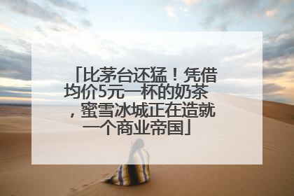 比茅台还猛!凭借均价5元一杯的奶茶,蜜雪冰城正在造就一个商业帝国