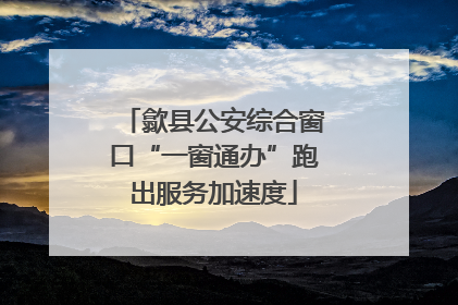 歙县公安综合窗口“一窗通办”跑出服务加速度