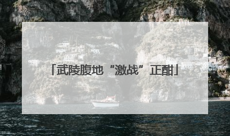武陵腹地“激战”正酣