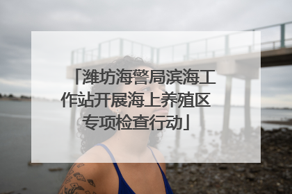 潍坊海警局滨海工作站开展海上养殖区专项检查行动