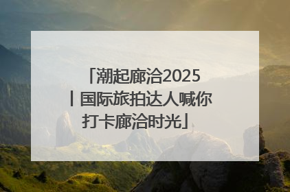 潮起廊洽2025丨国际旅拍达人喊你打卡廊洽时光