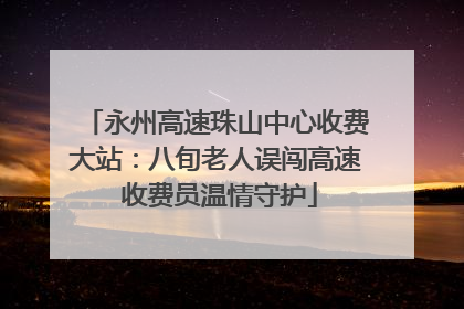 永州高速珠山中心收费大站：八旬老人误闯高速 收费员温情守护