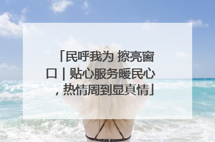 民呼我为 擦亮窗口｜贴心服务暖民心，热情周到显真情