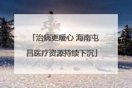 治病更暖心 海南屯昌医疗资源持续下沉