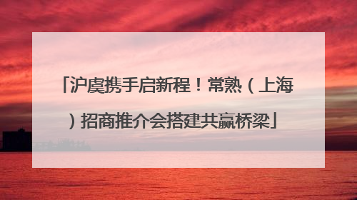 沪虞携手启新程！常熟（上海）招商推介会搭建共赢桥梁
