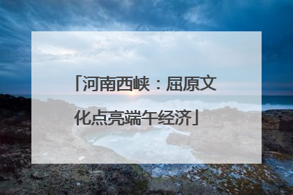 河南西峡：屈原文化点亮端午经济