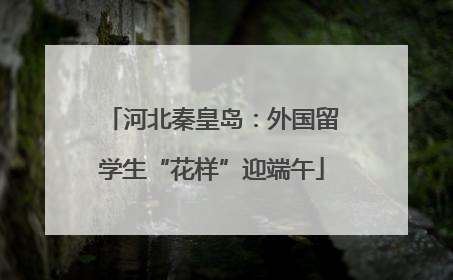 河北秦皇岛：外国留学生“花样”迎端午
