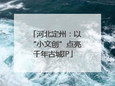 河北定州：以“小文创”点亮千年古城IP