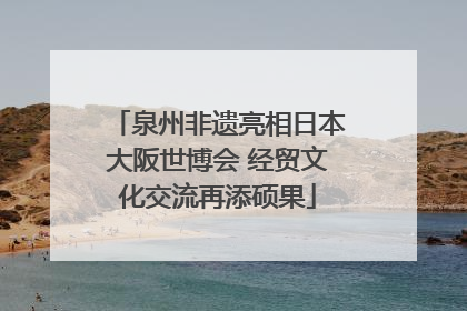 泉州非遗亮相日本大阪世博会 经贸文化交流再添硕果