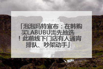 泡泡玛特宣布：在韩购买LABUBU需先抽选！此前线下门店有人通宵排队、吵架动手