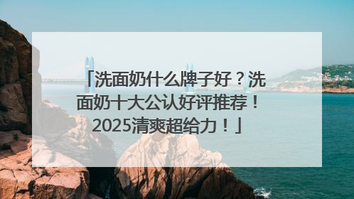洗面奶什么牌子好？洗面奶十大公认好评推荐！2025清爽超给力！