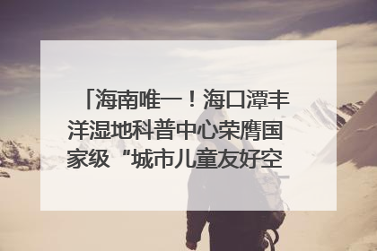 海南唯一！海口潭丰洋湿地科普中心荣膺国家级“城市儿童友好空间建设园区”称号