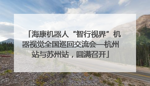 海康机器人“智行视界”机器视觉全国巡回交流会—杭州站与苏州站，圆满召开