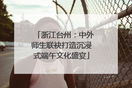 浙江台州：中外师生联袂打造沉浸式端午文化盛宴