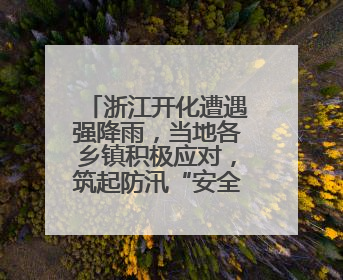 浙江开化遭遇强降雨，当地各乡镇积极应对，筑起防汛“安全堤”