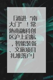 涌进“南大门”！常熟南融科创区沪上启航，智能装备、文旅项目扎堆落户