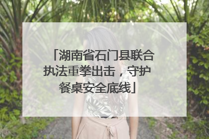 湖南省石门县联合执法重拳出击，守护餐桌安全底线
