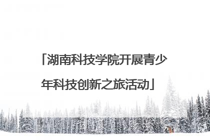 湖南科技学院开展青少年科技创新之旅活动