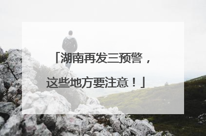 湖南再发三预警，这些地方要注意！
