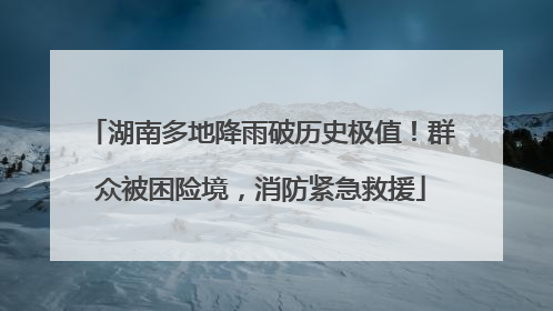 湖南多地降雨破历史极值！群众被困险境，消防紧急救援