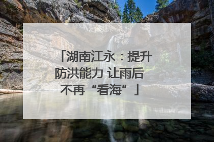 湖南江永：提升防洪能力 让雨后不再“看海”